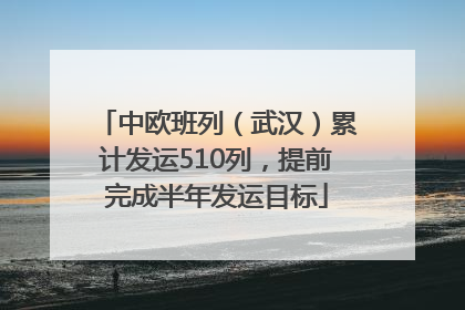 中欧班列（武汉）累计发运510列，提前完成半年发运目标