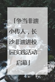 争当非遗小传人，长沙非遗进校园实践活动启幕