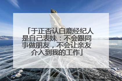 于正否认白鹿经纪人是自己表妹：不会跟同事做朋友，不会让亲友介入到我的工作