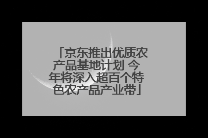 京东推出优质农产品基地计划 今年将深入超百个特色农产品产业带