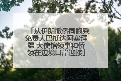 从伊朗撤侨同胞乘免费大巴抵达阿塞拜疆 大使馆领事和侨领在边境口岸迎接
