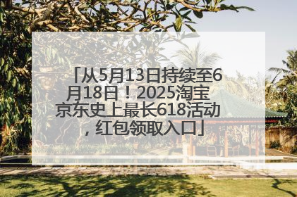 从5月13日持续至6月18日！2025淘宝京东史上最长618活动，红包领取入口