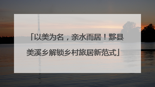 以美为名，亲水而居！黟县美溪乡解锁乡村旅居新范式