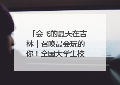 会飞的夏天在吉林｜召唤最会玩的你！全国大学生校园达人吉林探线活动招募中