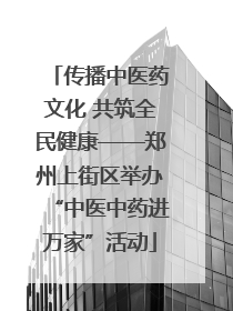 传播中医药文化 共筑全民健康——郑州上街区举办“中医中药进万家”活动