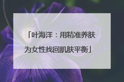 叶海洋：用精准养肤为女性找回肌肤平衡