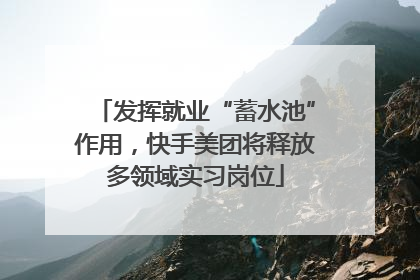发挥就业“蓄水池”作用，快手美团将释放多领域实习岗位