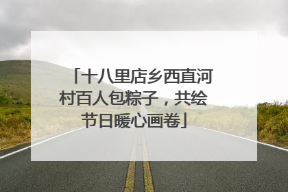 十八里店乡西直河村百人包粽子，共绘节日暖心画卷