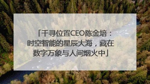 千寻位置CEO陈金培：时空智能的星辰大海，藏在数字万象与人间烟火中