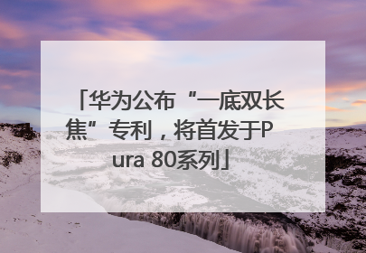 华为公布“一底双长焦”专利，将首发于Pura 80系列