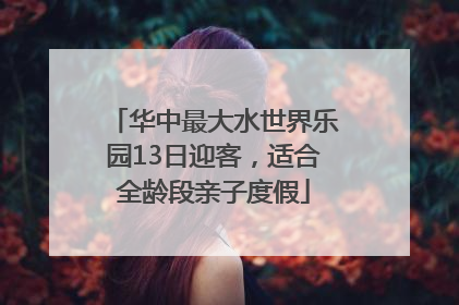 华中最大水世界乐园13日迎客，适合全龄段亲子度假
