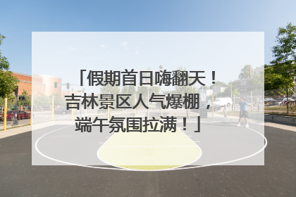 假期首日嗨翻天！吉林景区人气爆棚，端午氛围拉满！