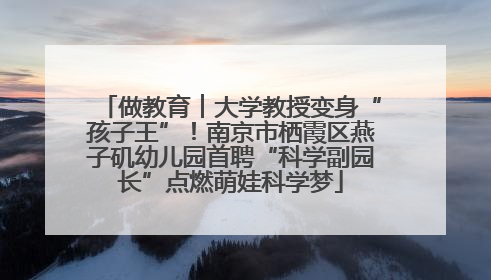 做教育︱大学教授变身“孩子王”！南京市栖霞区燕子矶幼儿园首聘“科学副园长”点燃萌娃科学梦