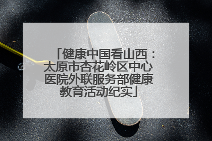 健康中国看山西：太原市杏花岭区中心医院外联服务部健康教育活动纪实