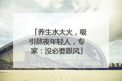 养生水大火，吸引熬夜年轻人，专家：没必要跟风
