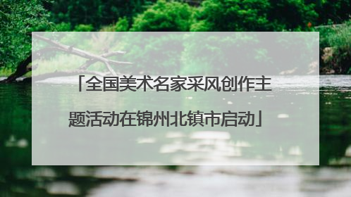 全国美术名家采风创作主题活动在锦州北镇市启动