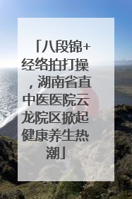 八段锦+经络拍打操，湖南省直中医医院云龙院区掀起健康养生热潮