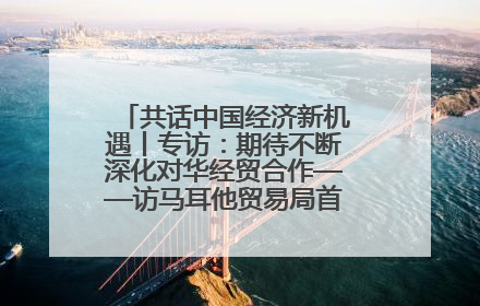 共话中国经济新机遇丨专访：期待不断深化对华经贸合作——访马耳他贸易局首席执行官布蒂吉格
