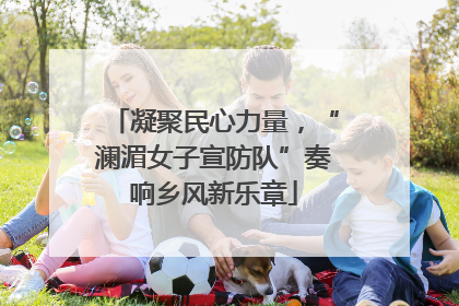 凝聚民心力量，“澜湄女子宣防队”奏响乡风新乐章