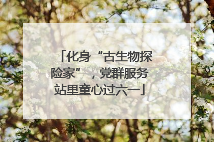化身“古生物探险家”，党群服务站里童心过六一