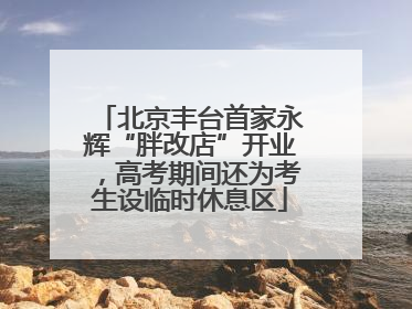 北京丰台首家永辉“胖改店”开业，高考期间还为考生设临时休息区