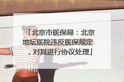 北京市医保局：北京地坛医院违反医保规定，对其进行协议处理