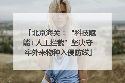 北京海关：“科技赋能+人工拦截”坚决守牢外来物种入侵防线