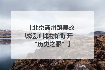 北京通州路县故城遗址博物馆睁开“历史之眼”