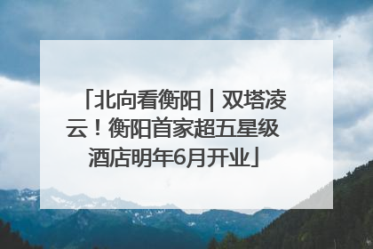 北向看衡阳｜双塔凌云！衡阳首家超五星级酒店明年6月开业