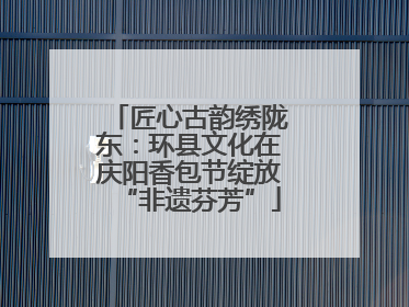 匠心古韵绣陇东：环县文化在庆阳香包节绽放“非遗芬芳”