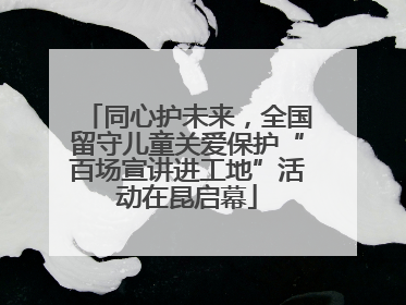 同心护未来，全国留守儿童关爱保护“百场宣讲进工地”活动在昆启幕