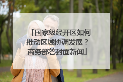 国家级经开区如何推动区域协调发展？商务部答封面新闻