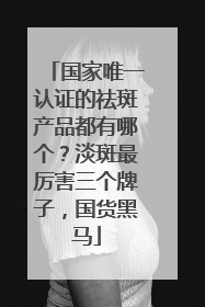 国家唯一认证的祛斑产品都有哪个？淡斑最厉害三个牌子，国货黑马