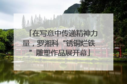 在写意中传递精神力量，罗湘科“锈铜烂铁”雕塑作品展开幕