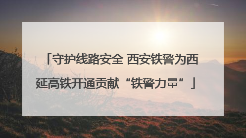 守护线路安全 西安铁警为西延高铁开通贡献“铁警力量”