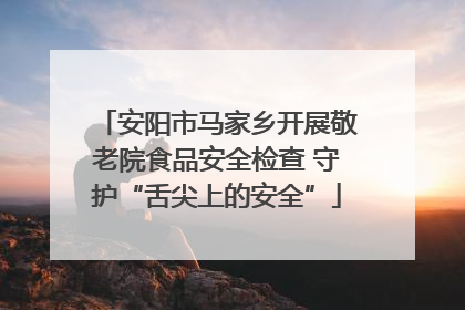 安阳市马家乡开展敬老院食品安全检查 守护“舌尖上的安全”
