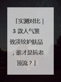 实测对比｜3 款人气紧致淡纹护肤品，谁才是抗老顶流？