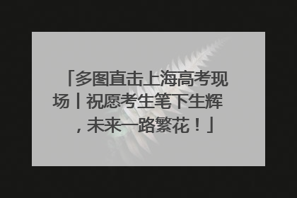 多图直击上海高考现场丨祝愿考生笔下生辉，未来一路繁花！