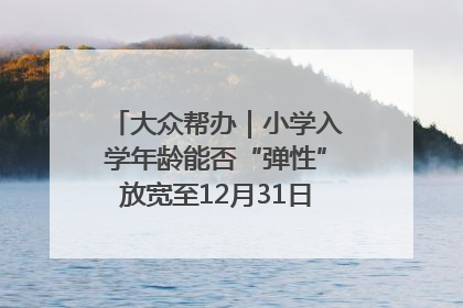大众帮办｜小学入学年龄能否“弹性”放宽至12月31日？有地方已在探索