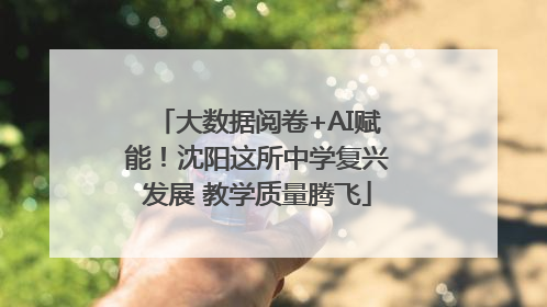 大数据阅卷+AI赋能！沈阳这所中学复兴发展 教学质量腾飞