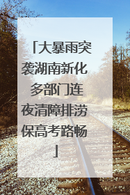 大暴雨突袭湖南新化 多部门连夜清障排涝保高考路畅