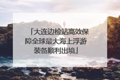 大连边检站高效保障全球最大海上浮游装备顺利出境