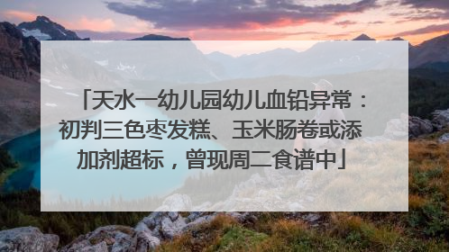 天水一幼儿园幼儿血铅异常：初判三色枣发糕、玉米肠卷或添加剂超标，曾现周二食谱中