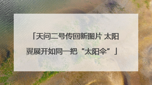 天问二号传回新图片 太阳翼展开如同一把“太阳伞”