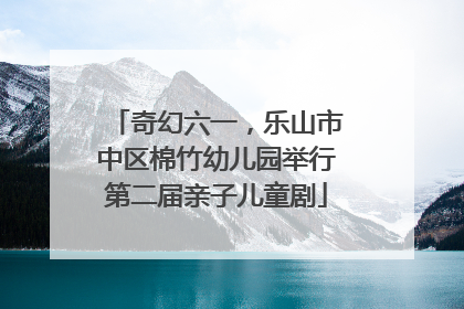 奇幻六一，乐山市中区棉竹幼儿园举行第二届亲子儿童剧