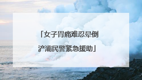 女子胃痛难忍晕倒 浐灞民警紧急援助