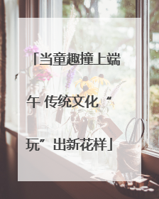 当童趣撞上端午 传统文化“玩”出新花样