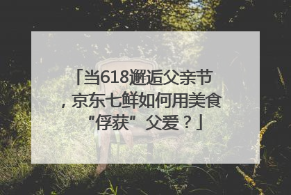 当618邂逅父亲节，京东七鲜如何用美食“俘获”父爱？