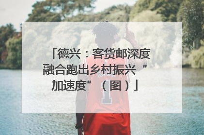 德兴：客货邮深度融合跑出乡村振兴“加速度”（图）