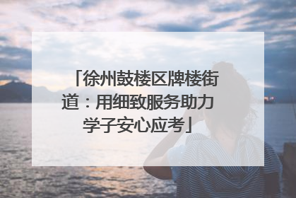 徐州鼓楼区牌楼街道：用细致服务助力学子安心应考